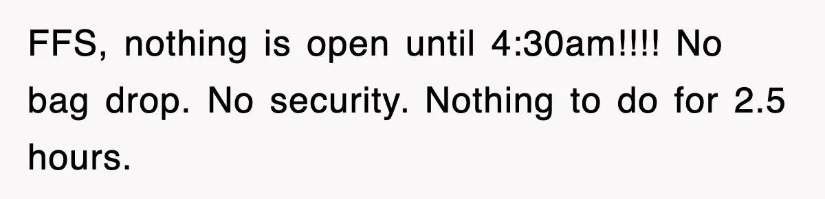 FFS, nothing is open until 4:30am!!!! No bag drop. No security. Nothing to do for 2.5 hours.