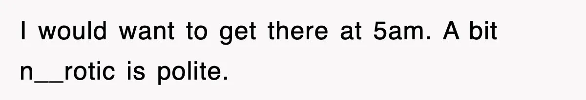 I would want to get there at 5am. A bit n__rotic is polite.