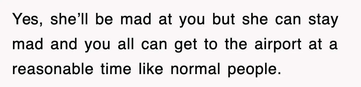 Yes, she’ll be mad at you but she can stay mad and you all can get to the airport at a reasonable time like normal people.