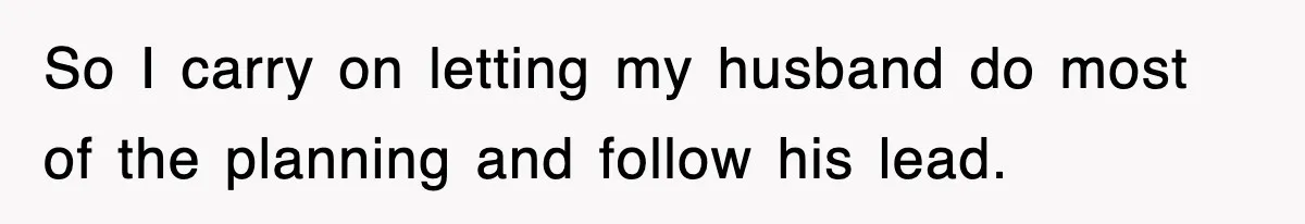 So I carry on letting my husband do most of the planning and follow his lead.