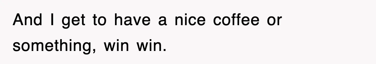 And I get to have a nice coffee or something, win win.