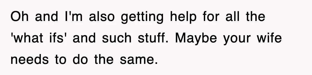 Oh and I'm also getting help for all the 'what ifs' and such stuff. Maybe your wife needs to do the same.