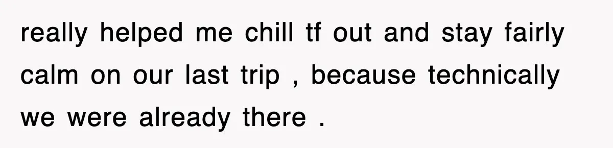 really helped me chill tf out and stay fairly calm on our last trip , because technically we were already there .