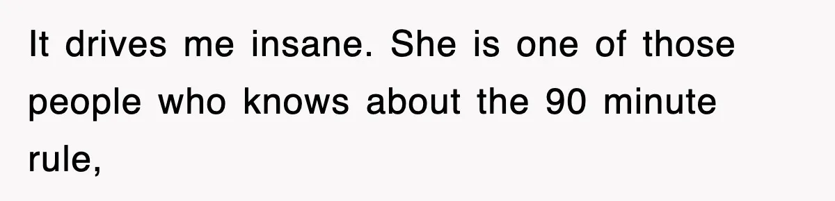 It drives me insane. She is one of those people who knows about the 90 minute rule,