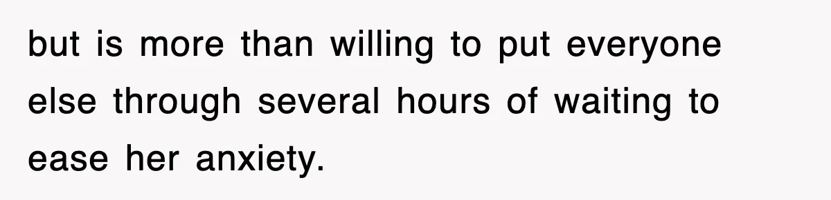 but is more than willing to put everyone else through several hours of waiting to ease her anxiety.