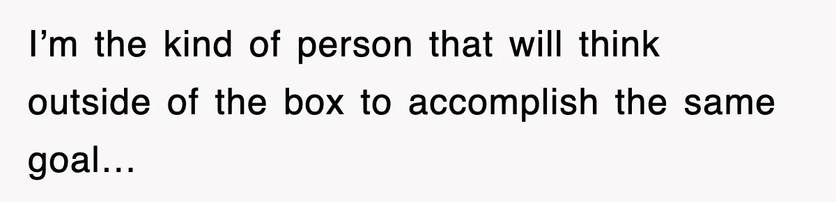 I’m the kind of person that will think outside of the box to accomplish the same goal…