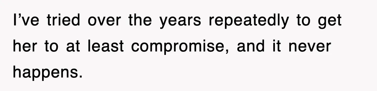 I’ve tried over the years repeatedly to get her to at least compromise, and it never happens.