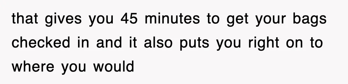 that gives you 45 minutes to get your bags checked in and it also puts you right on to where you would