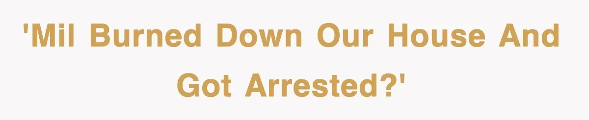 'MIL burned down our house and got arrested?'