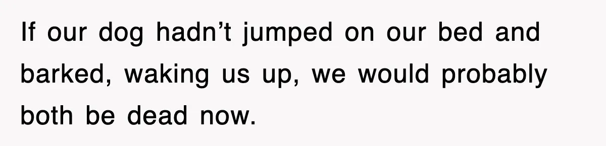 If our dog hadn’t jumped on our bed and barked, waking us up, we would probably both be dead now.