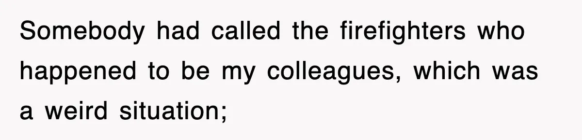 Somebody had called the firefighters who happened to be my colleagues, which was a weird situation;