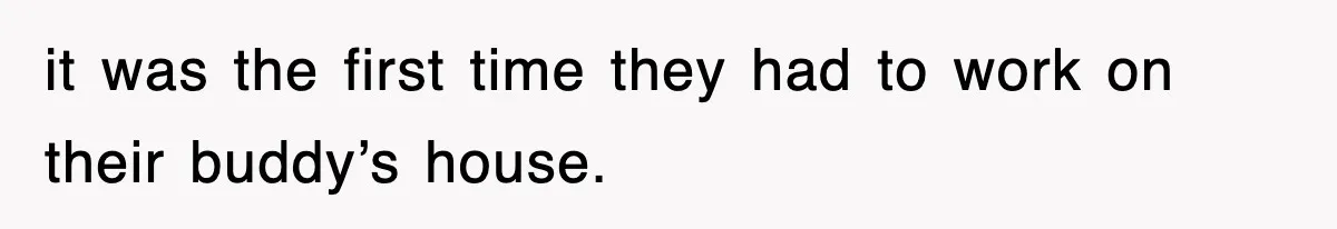it was the first time they had to work on their buddy’s house.