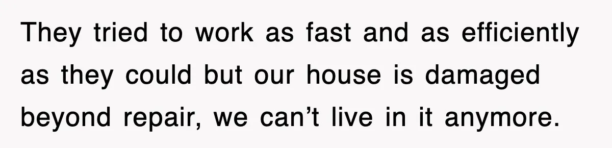 They tried to work as fast and as efficiently as they could but our house is damaged beyond repair, we can’t live in it anymore.