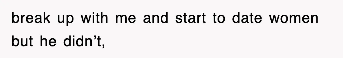 break up with me and start to date women but he didn’t,