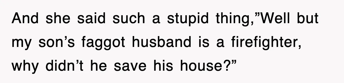 And she said such a stupid thing,”Well but my son’s faggot husband is a firefighter, why didn’t he save his house?”