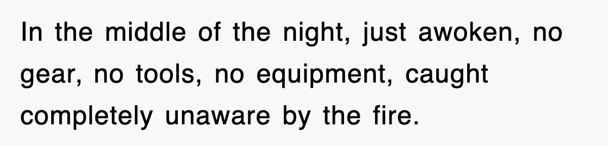 In the middle of the night, just awoken, no gear, no tools, no equipment, caught completely unaware by the fire.