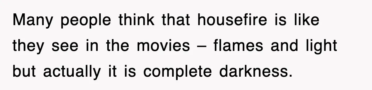 Many people think that housefire is like they see in the movies – flames and light but actually it is complete darkness.
