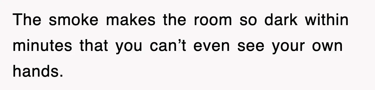 The smoke makes the room so dark within minutes that you can’t even see your own hands.