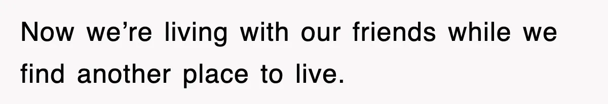 Now we’re living with our friends while we find another place to live.
