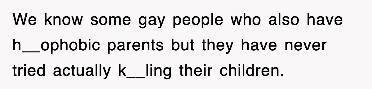 We know some gay people who also have h__ophobic parents but they have never tried actually k__ling their children.