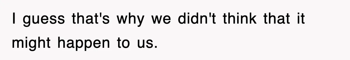I guess that's why we didn't think that it might happen to us.