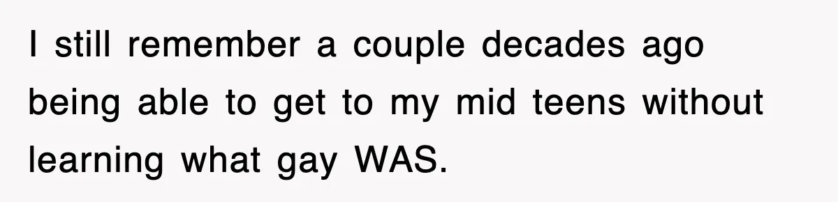 I still remember a couple decades ago being able to get to my mid teens without learning what gay WAS.