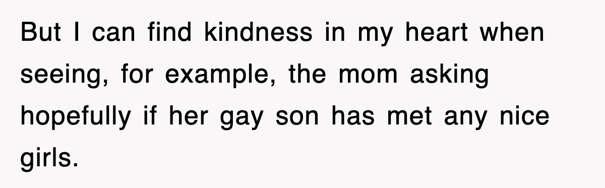 But I can find kindness in my heart when seeing, for example, the mom asking hopefully if her gay son has met any nice girls.