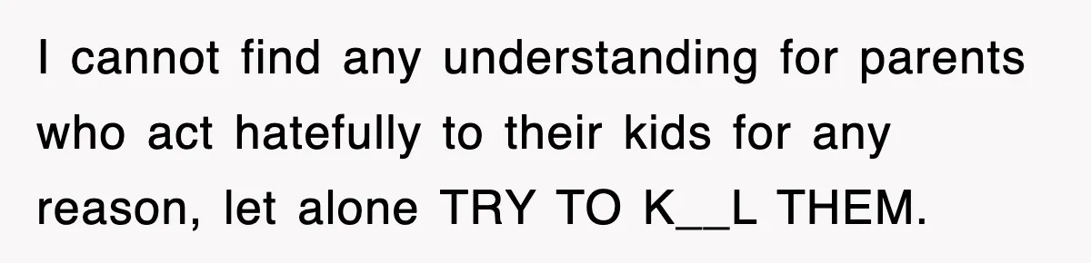 I cannot find any understanding for parents who act hatefully to their kids for any reason, let alone TRY TO K__L THEM.