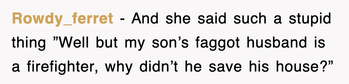 Rowdy_ferret − And she said such a stupid thing ”Well but my son’s faggot husband is a firefighter, why didn’t he save his house?”
