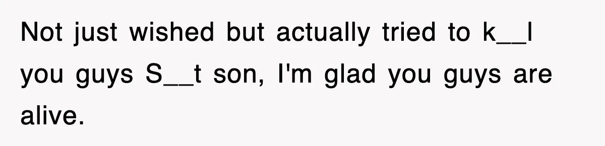 Not just wished but actually tried to k__l you guys S__t son, I'm glad you guys are alive.