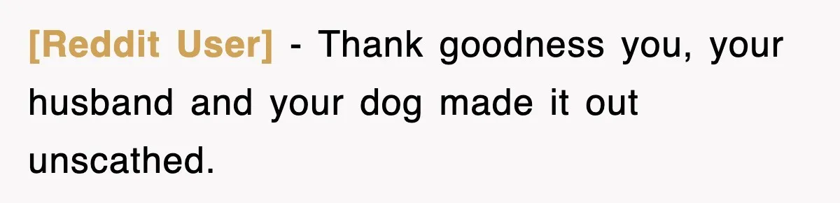 [Reddit User] − Thank goodness you, your husband and your dog made it out unscathed.