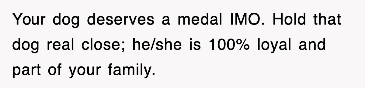 Your dog deserves a medal IMO. Hold that dog real close; he/she is 100% loyal and part of your family.
