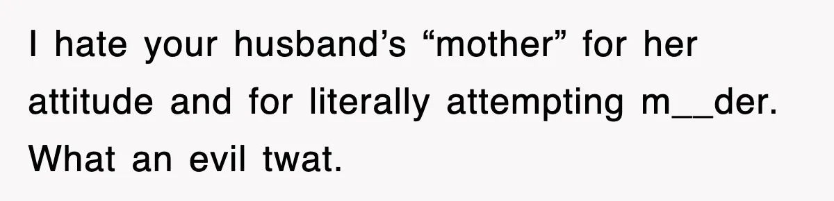 I hate your husband’s “mother” for her attitude and for literally attempting m__der. What an evil twat.