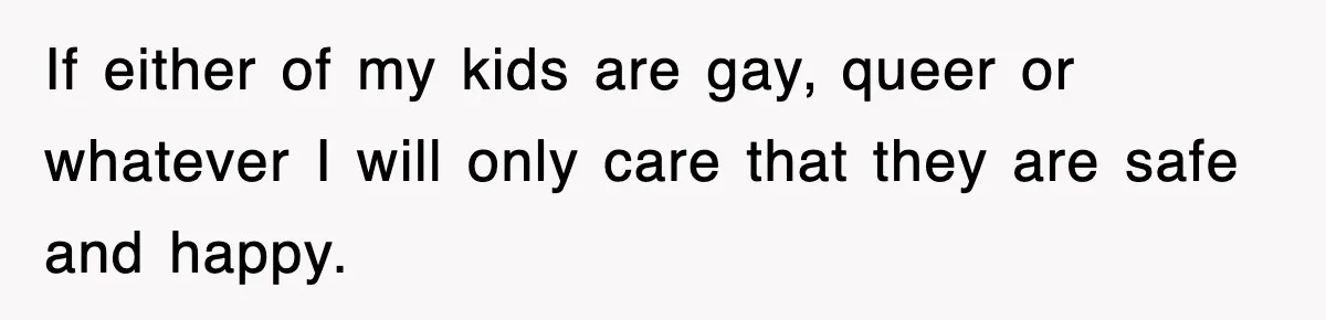 If either of my kids are gay, queer or whatever I will only care that they are safe and happy.