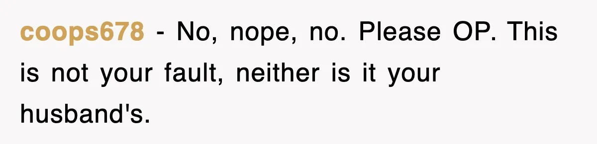 coops678 − No, nope, no. Please OP. This is not your fault, neither is it your husband's.