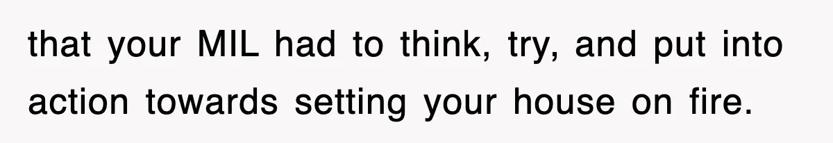 that your MIL had to think, try, and put into action towards setting your house on fire.