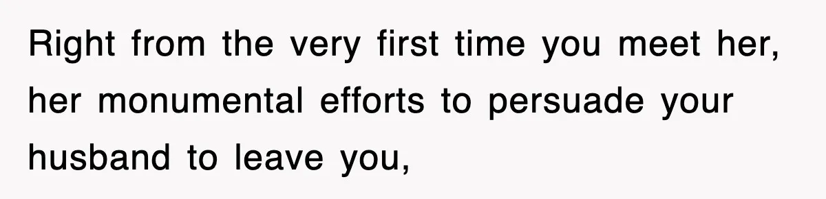 Right from the very first time you meet her, her monumental efforts to persuade your husband to leave you,