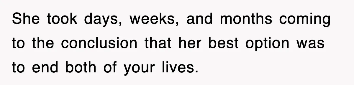 She took days, weeks, and months coming to the conclusion that her best option was to end both of your lives.