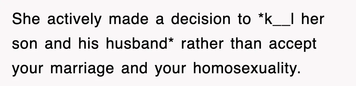 She actively made a decision to *k__l her son and his husband* rather than accept your marriage and your homosexuality.