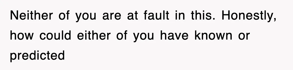Neither of you are at fault in this. Honestly, how could either of you have known or predicted