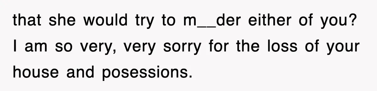 that she would try to m__der either of you? I am so very, very sorry for the loss of your house and posessions.