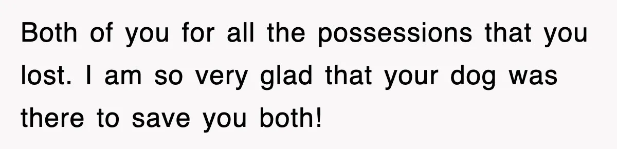 Both of you for all the possessions that you lost. I am so very glad that your dog was there to save you both!