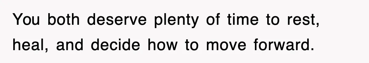 You both deserve plenty of time to rest, heal, and decide how to move forward.