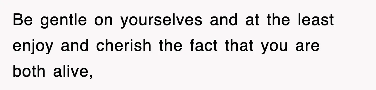 Be gentle on yourselves and at the least enjoy and cherish the fact that you are both alive,