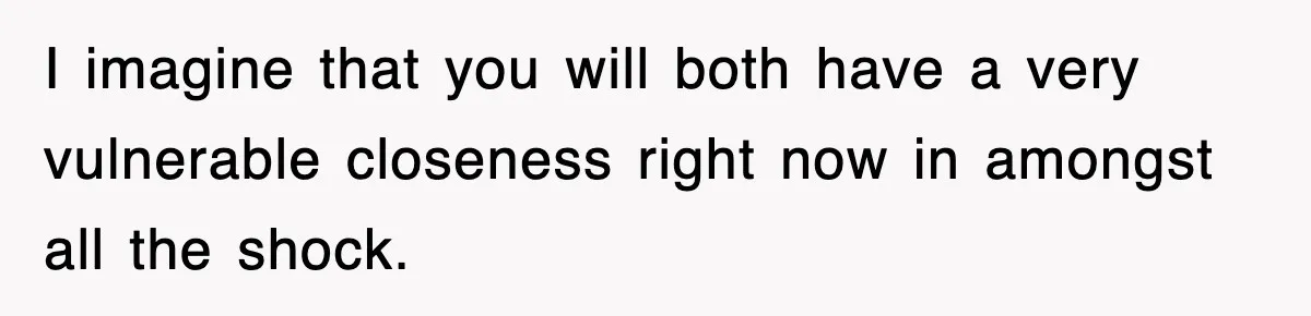 I imagine that you will both have a very vulnerable closeness right now in amongst all the shock.