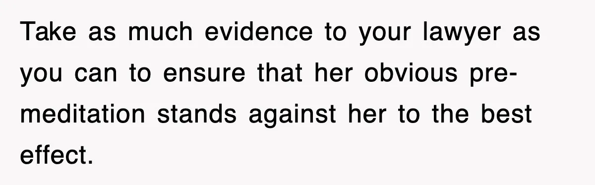 Take as much evidence to your lawyer as you can to ensure that her obvious pre-meditation stands against her to the best effect.