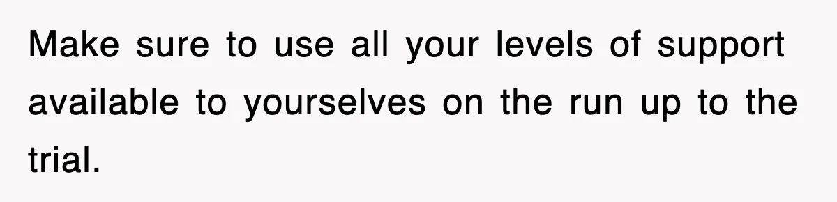 Make sure to use all your levels of support available to yourselves on the run up to the trial.