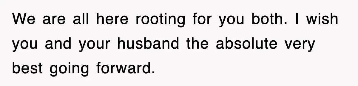 We are all here rooting for you both. I wish you and your husband the absolute very best going forward.