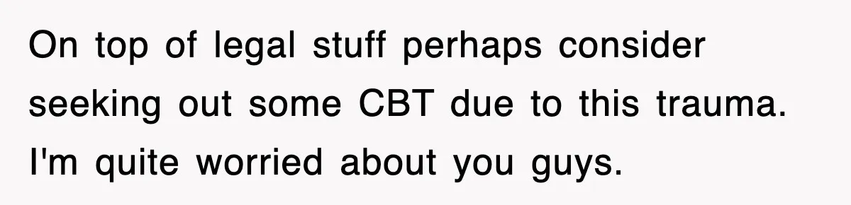 On top of legal stuff perhaps consider seeking out some CBT due to this trauma. I'm quite worried about you guys.