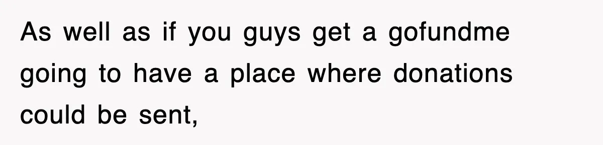 As well as if you guys get a gofundme going to have a place where donations could be sent,